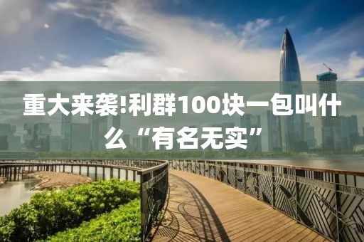 重大来袭!利群100块一包叫什么“有名无实”