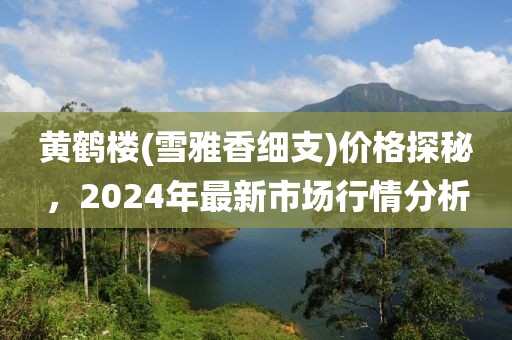 黄鹤楼(雪雅香细支)价格探秘，2024年最新市场行情分析