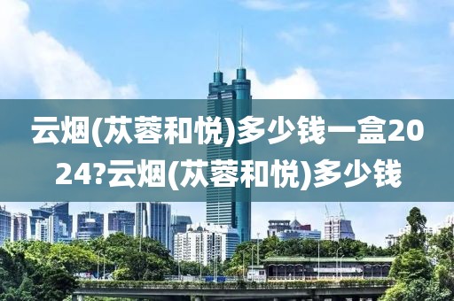 云烟(苁蓉和悦)多少钱一盒2024?云烟(苁蓉和悦)多少钱