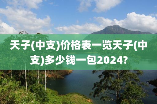 天子(中支)价格表一览天子(中支)多少钱一包2024?