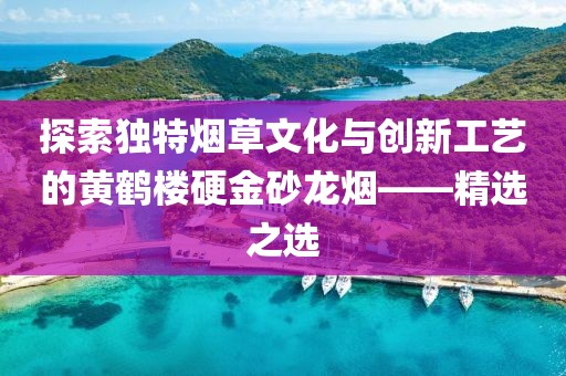 探索独特烟草文化与创新工艺的黄鹤楼硬金砂龙烟——精选之选