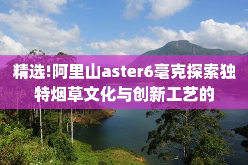 精选!阿里山aster6毫克探索独特烟草文化与创新工艺的