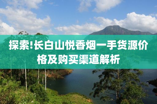 探索!长白山悦香烟一手货源价格及购买渠道解析