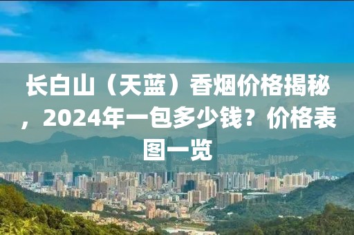 长白山（天蓝）香烟价格揭秘，2024年一包多少钱？价格表图一览