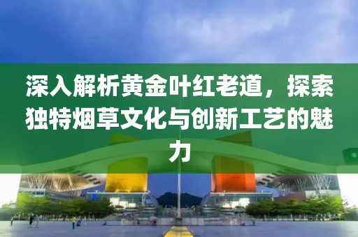 深入解析黄金叶红老道，探索独特烟草文化与创新工艺的魅力