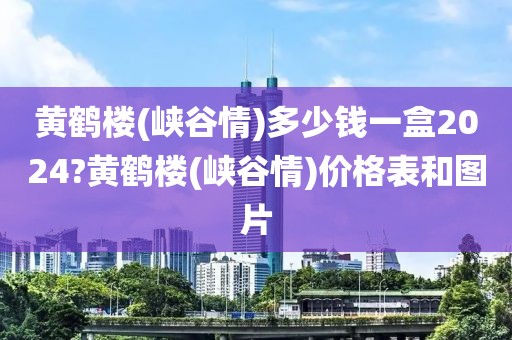 黄鹤楼(峡谷情)多少钱一盒2024?黄鹤楼(峡谷情)价格表和图片