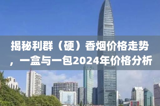 揭秘利群（硬）香烟价格走势，一盒与一包2024年价格分析