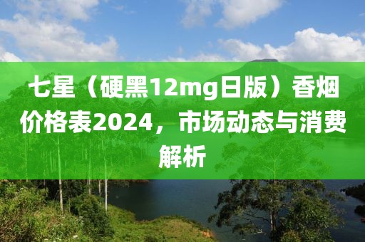 七星（硬黑12mg日版）香烟价格表2024，市场动态与消费解析