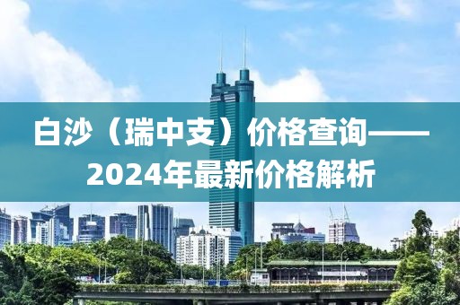 白沙（瑞中支）价格查询——2024年最新价格解析