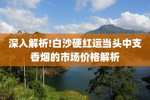 深入解析!白沙硬红运当头中支香烟的市场价格解析