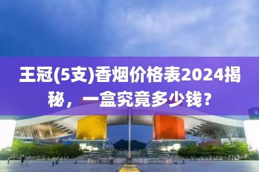 王冠(5支)香烟价格表2024揭秘，一盒究竟多少钱？