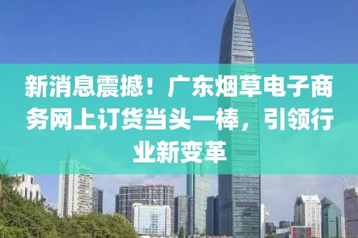 新消息震撼！广东烟草电子商务网上订货当头一棒，引领行业新变革