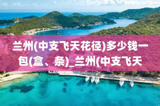 兰州(中支飞天花径)多少钱一包(盒、条)_兰州(中支飞天