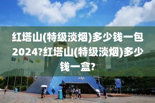 红塔山(特级淡烟)多少钱一包2024?红塔山(特级淡烟)多少钱一盒?