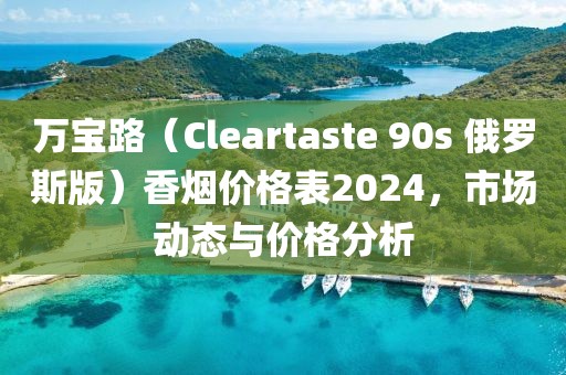 万宝路（Cleartaste 90s 俄罗斯版）香烟价格表2024，市场动态与价格分析