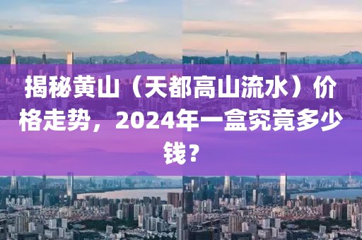 揭秘黄山（天都高山流水）价格走势，2024年一盒究竟多少钱？