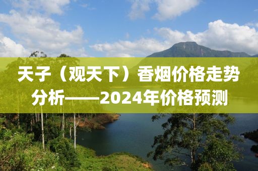 天子（观天下）香烟价格走势分析——2024年价格预测