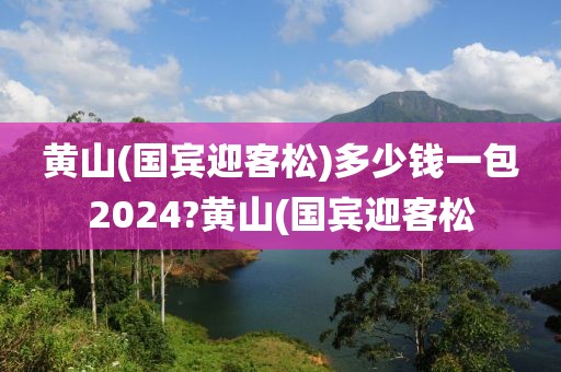 黄山(国宾迎客松)多少钱一包2024?黄山(国宾迎客松