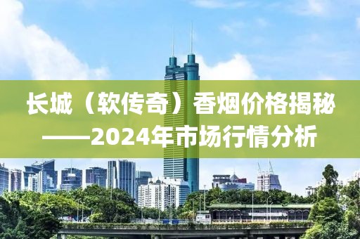 长城（软传奇）香烟价格揭秘——2024年市场行情分析