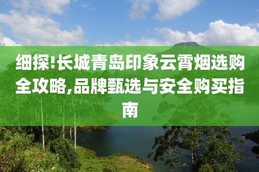 细探!长城青岛印象云霄烟选购全攻略,品牌甄选与安全购买指南