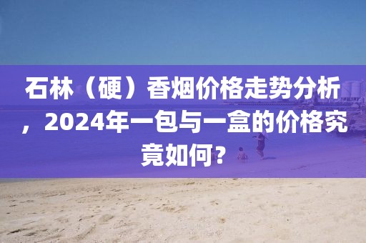 石林（硬）香烟价格走势分析，2024年一包与一盒的价格究竟如何？