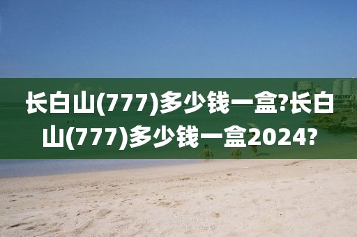 长白山(777)多少钱一盒?长白山(777)多少钱一盒2024?