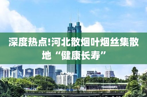 深度热点!河北散烟叶烟丝集散地“健康长寿”