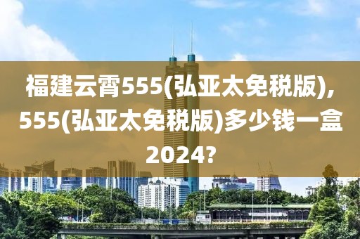 福建云霄555(弘亚太免税版),555(弘亚太免税版)多少钱一盒2024?