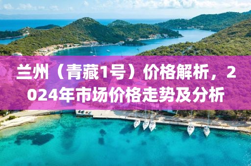 兰州（青藏1号）价格解析，2024年市场价格走势及分析