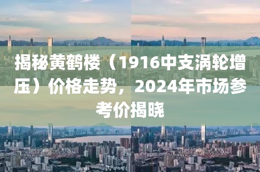 揭秘黄鹤楼（1916中支涡轮增压）价格走势，2024年市场参考价揭晓