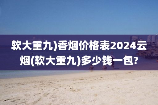 软大重九)香烟价格表2024云烟(软大重九)多少钱一包?