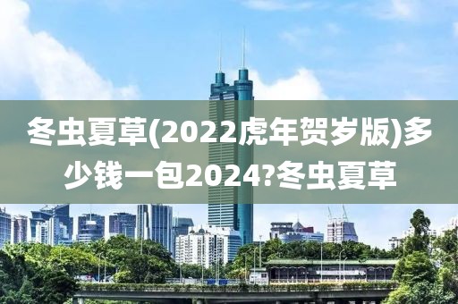 冬虫夏草(2022虎年贺岁版)多少钱一包2024?冬虫夏草