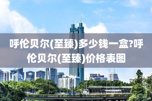 呼伦贝尔(至臻)多少钱一盒?呼伦贝尔(至臻)价格表图