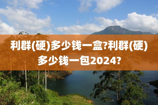 利群(硬)多少钱一盒?利群(硬)多少钱一包2024?