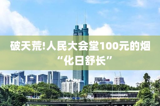 破天荒!人民大会堂100元的烟“化日舒长”