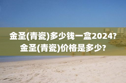 金圣(青瓷)多少钱一盒2024?金圣(青瓷)价格是多少?