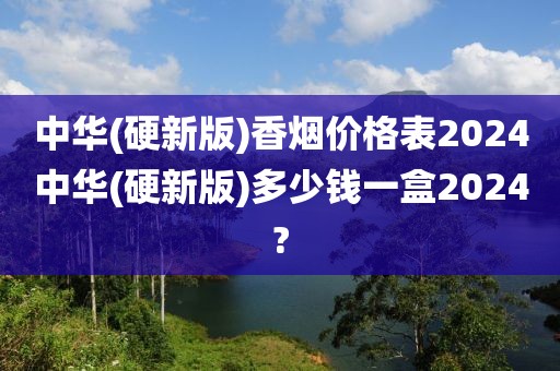 中华(硬新版)香烟价格表2024中华(硬新版)多少钱一盒2024?