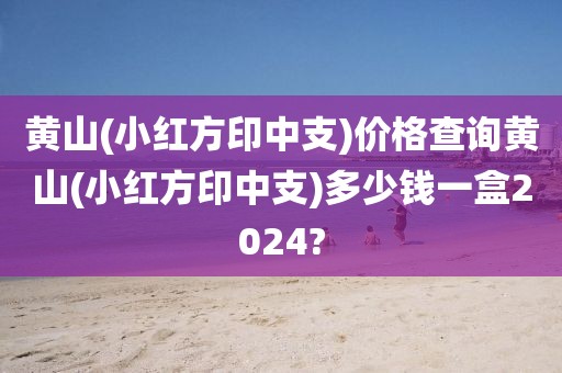 黄山(小红方印中支)价格查询黄山(小红方印中支)多少钱一盒2024?