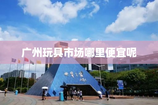 广州玩具市场哪里便宜呢