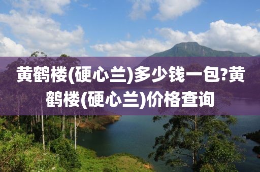 黄鹤楼(硬心兰)多少钱一包?黄鹤楼(硬心兰)价格查询