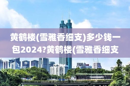 黄鹤楼(雪雅香细支)多少钱一包2024?黄鹤楼(雪雅香细支