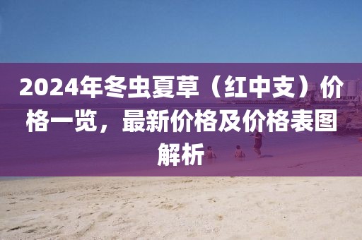 2024年冬虫夏草（红中支）价格一览，最新价格及价格表图解析