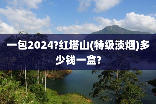 一包2024?红塔山(特级淡烟)多少钱一盒?