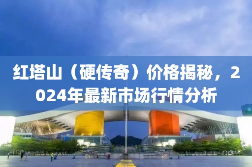 红塔山（硬传奇）价格揭秘，2024年最新市场行情分析