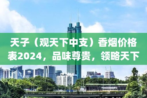 天子（观天下中支）香烟价格表2024，品味尊贵，领略天下