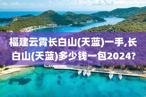 福建云霄长白山(天蓝)一手,长白山(天蓝)多少钱一包2024?