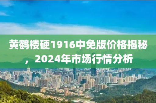 黄鹤楼硬1916中免版价格揭秘，2024年市场行情分析