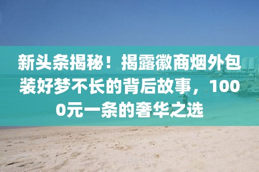 新头条揭秘！揭露徽商烟外包装好梦不长的背后故事，1000元一条的奢华之选