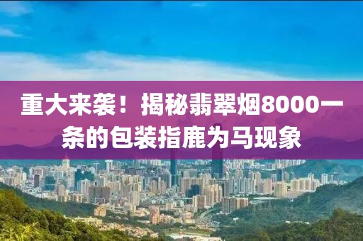 重大来袭！揭秘翡翠烟8000一条的包装指鹿为马现象