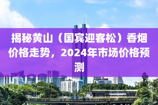 揭秘黄山（国宾迎客松）香烟价格走势，2024年市场价格预测